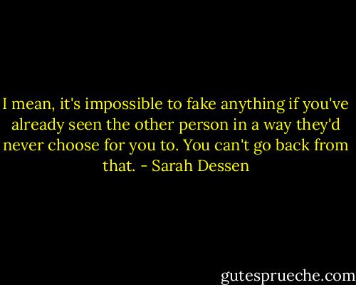 I mean, it's impossible to fake anything if you've already seen the other person in a way they'd never choose for you to. You can't go back from that. - Sarah Dessen