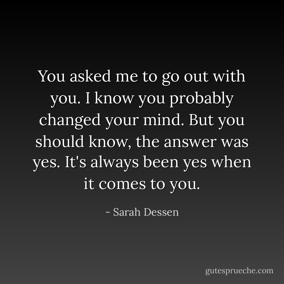 You asked me to go out with you. I know you probably changed your mind. But you should know, the answer was yes. It's always been yes when it comes to you. - Sarah Dessen