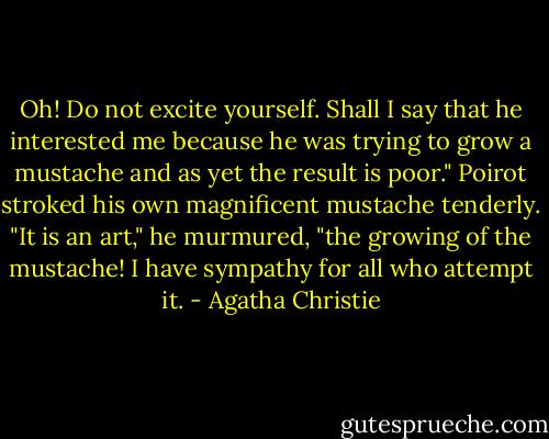 Oh! Do not excite yourself. Shall I say that he interested me because he was trying to grow a mustache and as yet the result is poor." Poirot stroked his own magnificent mustache tenderly. "It is an art," he murmured, "the growing of the mustache! I have sympathy for all who attempt it. - Agatha Christie