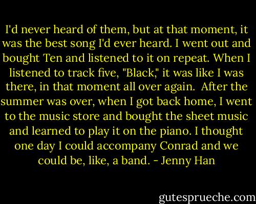 I'd never heard of them, but at that moment, it was the best song I'd ever heard. I went out and bought Ten and listened to it on repeat. When I listened to track five, "Black," it was like I was there, in that moment all over again.<br /><br />After the summer was over, when I got back home, I went to the music store and bought the sheet music and learned to play it on the piano. I thought one day I could accompany Conrad and we could be, like, a band. - Jenny Han