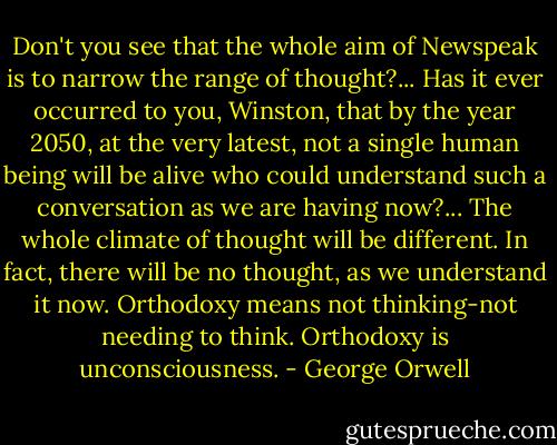 Don't you see that the whole aim of Newspeak is to narrow the range of thought?... Has it ever occurred to you, Winston, that by the year 2050, at the very latest, not a single human being will be alive who could understand such a conversation as we are having now?... The whole climate of thought will be different. In fact, there will be no thought, as we understand it now. Orthodoxy means not thinking-not needing to think. Orthodoxy is unconsciousness. - George Orwell