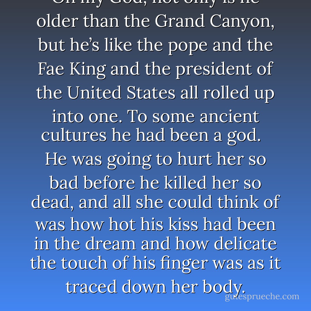 Oh my God, not only is he older than the Grand Canyon, but he’s like the pope and the Fae King and the president of the United States all rolled up into one. To some ancient cultures he had been a god. <br /><br />He was going to hurt her so bad before he killed her so dead, and all she could think of was how hot his kiss had been in the dream and how delicate the touch of his finger was as it traced down her body. - Thea Harrison