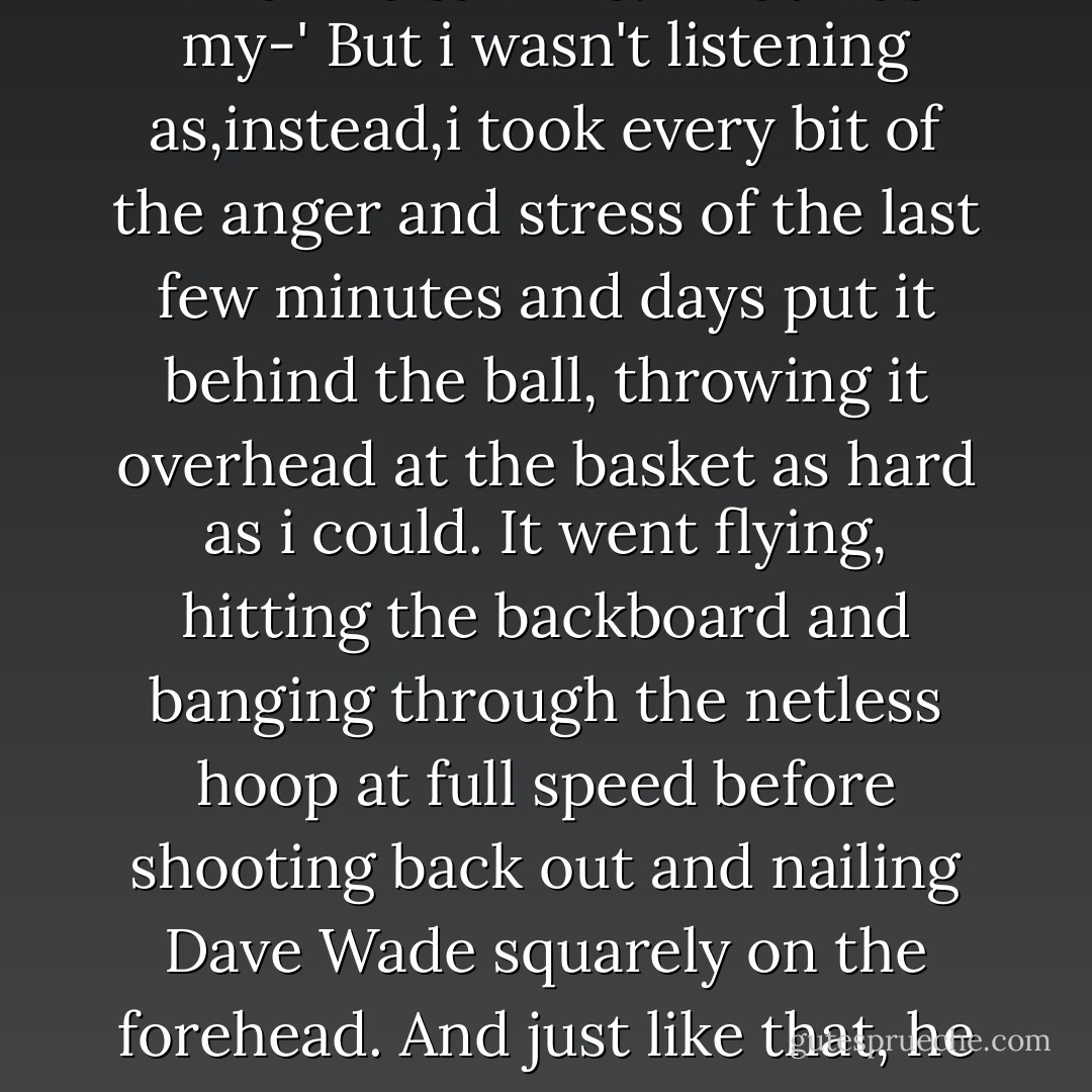 Sorry!' Dave's friend yelled when he saw me. 'That was my-' But i wasn't listening as,instead,i took every bit of the anger and stress of the last few minutes and days put it behind the ball, throwing it overhead at the basket as hard as i could. It went flying, hitting the backboard and banging through the netless hoop at full speed before shooting back out and nailing Dave Wade squarely on the forehead. And just like that, he was down. - Sarah Dessen