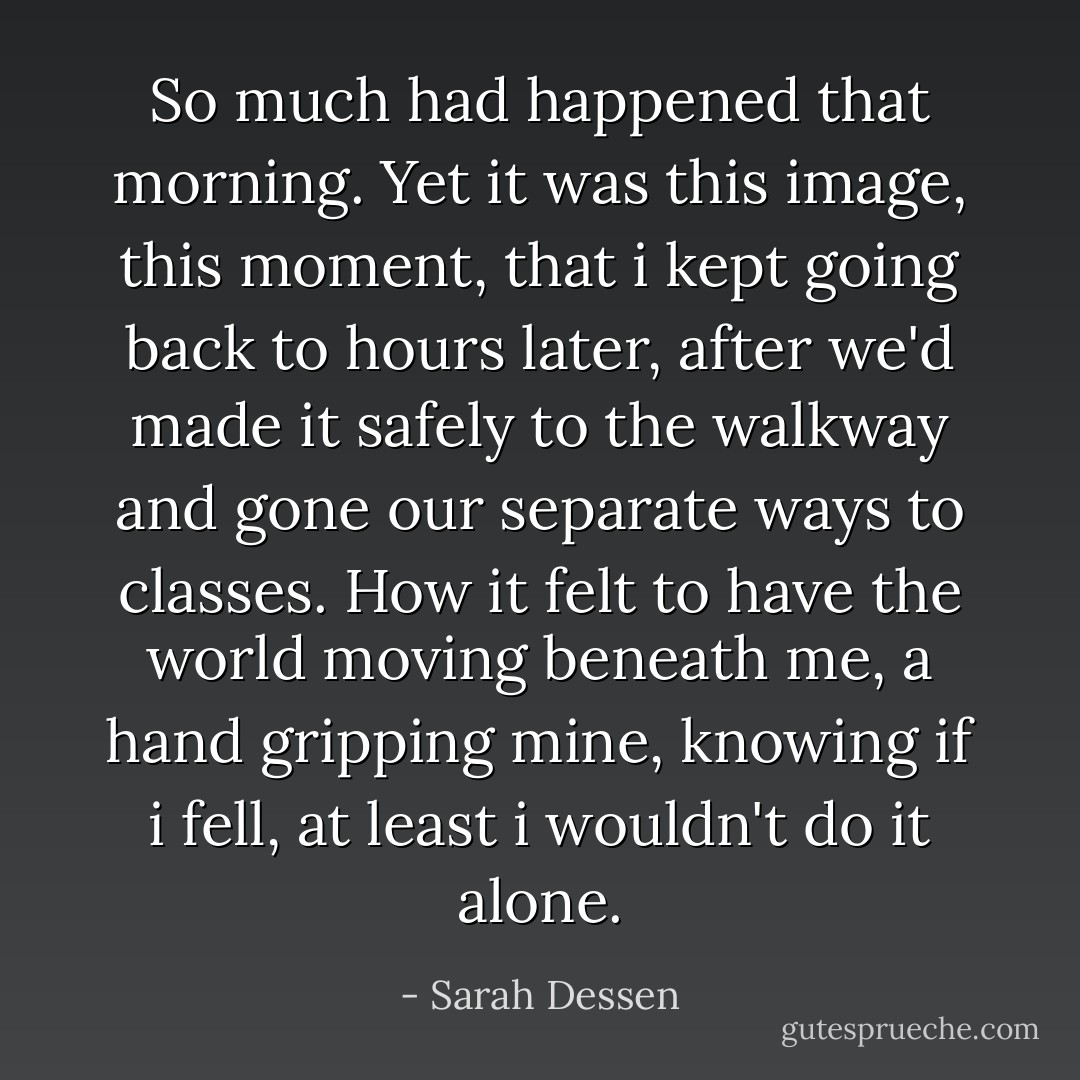 So much had happened that morning. Yet it was this image, this moment, that i kept going back to hours later, after we'd made it safely to the walkway and gone our separate ways to classes. How it felt to have the world moving beneath me, a hand gripping mine, knowing if i fell, at least i wouldn't do it alone. - Sarah Dessen