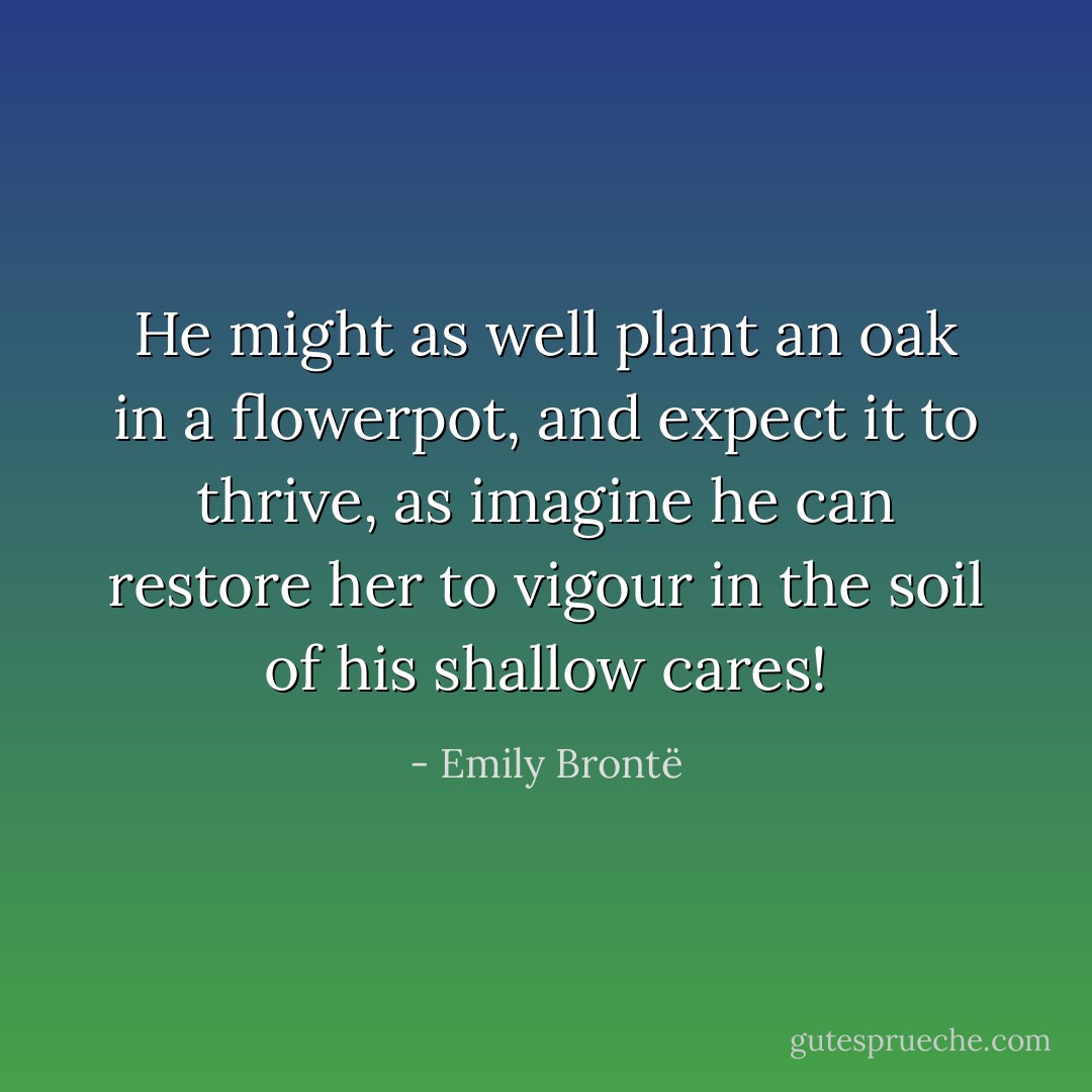 He might as well plant an oak in a flowerpot, and expect it to thrive, as imagine he can restore her to vigour in the soil of his shallow cares! - Emily Brontë