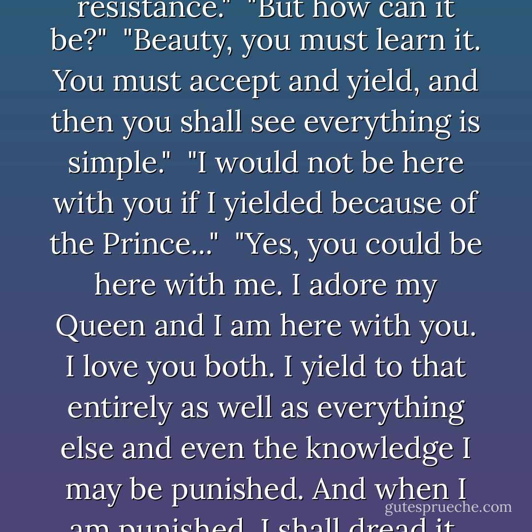 Well, surely you know. Didn’t you rebel? Don’t you? Why, Leon said of you there is a core in you which no one touches."<br /><br />"Nonsense. I merely know and accept everything. There is no resistance."<br /><br />"But how can it be?"<br /><br />"Beauty, you must learn it. You must accept and yield, and then you shall see everything is simple."<br /><br />"I would not be here with you if I yielded because of the Prince..."<br /><br />"Yes, you could be here with me. I adore my Queen and I am here with you. I love you both. I yield to that entirely as well as everything else and even the knowledge I may be punished. And when I am punished, I shall dread it, and suffer it and understand it and accept it. Beauty, when you accept you will flower in the pain, you will flower in your suffering. - Anne Rice