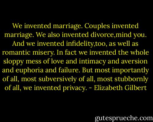 We invented marriage. Couples invented marriage. We also invented divorce,mind you. And we invented infidelity,too, as well as romantic misery. In fact we invented the whole sloppy mess of love and intimacy and aversion and euphoria and failure. But most importantly of all, most subversively of all, most stubbornly of all, we invented privacy. - Elizabeth Gilbert