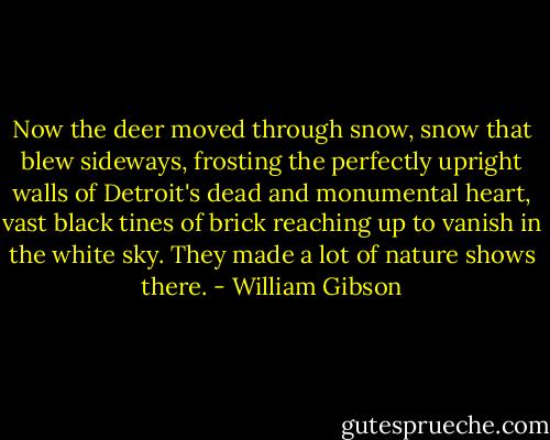 ‎Now the deer moved through snow, snow that blew sideways, frosting the perfectly upright walls of Detroit's dead and monumental heart, vast black tines of brick reaching up to vanish in the white sky.<br />They made a lot of nature shows there. - William Gibson