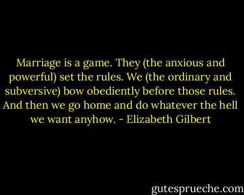 Marriage is a game. They (the anxious and powerful) set the rules. We (the ordinary and subversive) bow obediently before those rules. And then we go home and do whatever the hell we want anyhow. - Elizabeth Gilbert