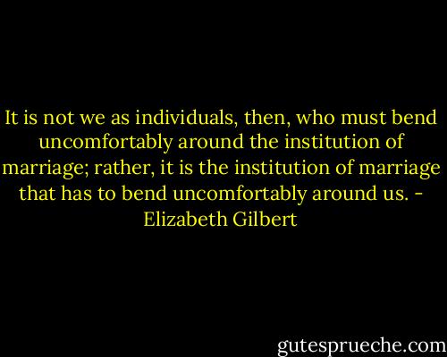 It is not we as individuals, then, who must bend uncomfortably around the institution of marriage; rather, it is the institution of marriage that has to bend uncomfortably around us. - Elizabeth Gilbert