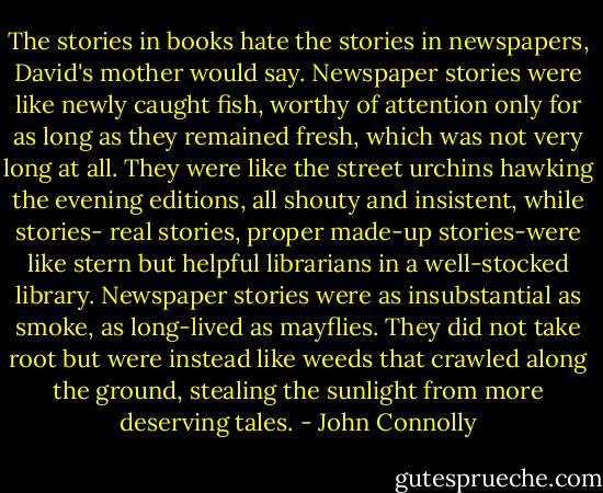 The stories in books hate the stories in newspapers, David's mother would say. Newspaper stories were like newly caught fish, worthy of attention only for as long as they remained fresh, which was not very long at all. They were like the street urchins hawking the evening editions, all shouty and insistent, while stories- real stories, proper made-up stories-were like stern but helpful librarians in a well-stocked library. Newspaper stories were as insubstantial as smoke, as long-lived as mayflies. They did not take root but were instead like weeds that crawled along the ground, stealing the sunlight from more deserving tales. - John Connolly