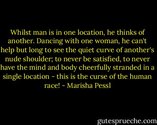 Whilst man is in one location, he thinks of another. Dancing with one woman, he can't help but long to see the quiet curve of another's nude shoulder; to never be satisfied, to never have the mind and body cheerfully stranded in a single location - this is the curse of the human race! - Marisha Pessl