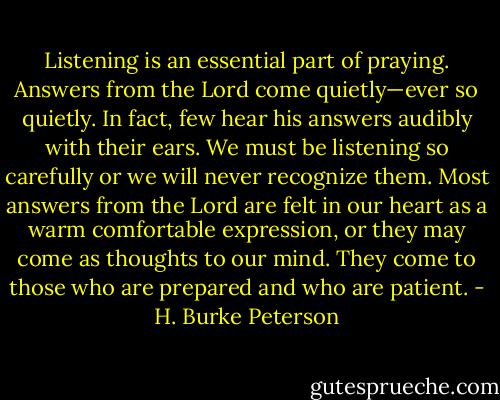 Listening is an essential part of praying. Answers from the Lord come quietly—ever so quietly. In fact, few hear his answers audibly with their ears. We must be listening so carefully or we will never recognize them. Most answers from the Lord are felt in our heart as a warm comfortable expression, or they may come as thoughts to our mind. They come to those who are prepared and who are patient. - H. Burke Peterson