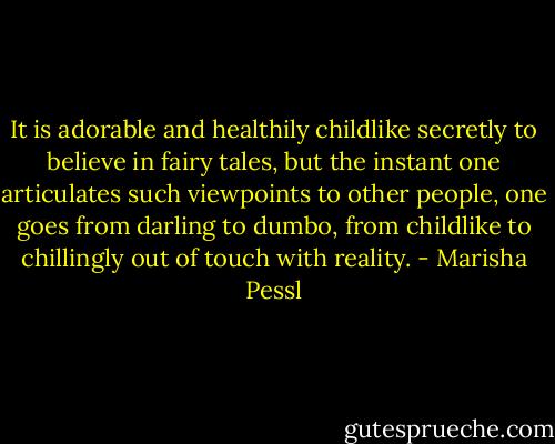 It is adorable and healthily childlike secretly to believe in fairy tales, but the instant one articulates such viewpoints to other people, one goes from darling to dumbo, from childlike to chillingly out of touch with reality. - Marisha Pessl