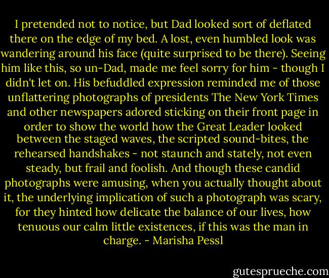 I pretended not to notice, but Dad looked sort of deflated there on the edge of my bed. A lost, even humbled look was wandering around his face (quite surprised to be there). Seeing him like this, so un-Dad, made me feel sorry for him - though I didn't let on. His befuddled expression reminded me of those unflattering photographs of presidents The New York Times and other newspapers adored sticking on their front page in order to show the world how the Great Leader looked between the staged waves, the scripted sound-bites, the rehearsed handshakes - not staunch and stately, not even steady, but frail and foolish. And though these candid photographs were amusing, when you actually thought about it, the underlying implication of such a photograph was scary, for they hinted how delicate the balance of our lives, how tenuous our calm little existences, if this was the man in charge. - Marisha Pessl
