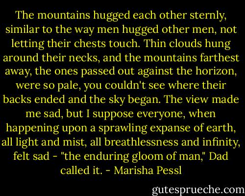The mountains hugged each other sternly, similar to the way men hugged other men, not letting their chests touch. Thin clouds hung around their necks, and the mountains farthest away, the ones passed out against the horizon, were so pale, you couldn't see where their backs ended and the sky began.<br />The view made me sad, but I suppose everyone, when happening upon a sprawling expanse of earth, all light and mist, all breathlessness and infinity, felt sad - "the enduring gloom of man," Dad called it. - Marisha Pessl