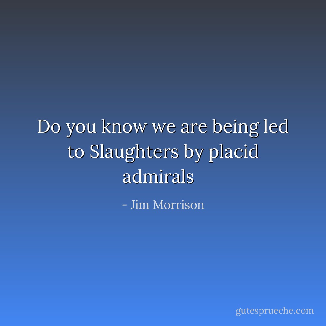 Do you know we are being led to<br />Slaughters by placid admirals<br /><br /> - Jim Morrison