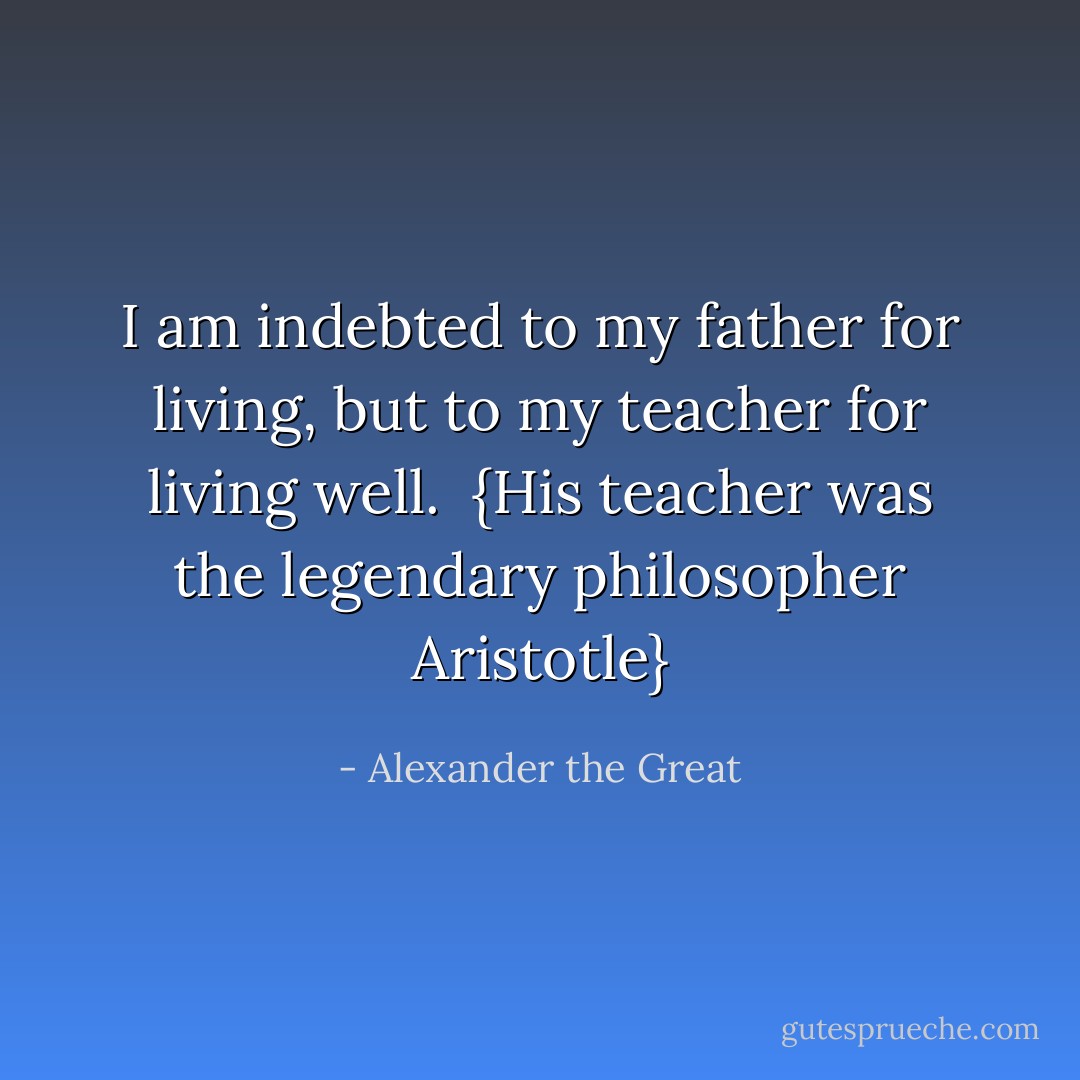I am indebted to my father for living, but to my teacher for living well.<br /><br />{<i>His teacher was the legendary philosopher <a href="https://www.goodreads.com/author/show/2192.Aristotle" title="Aristotle" rel="nofollow noopener">Aristotle</a></i>} - Alexander the Great