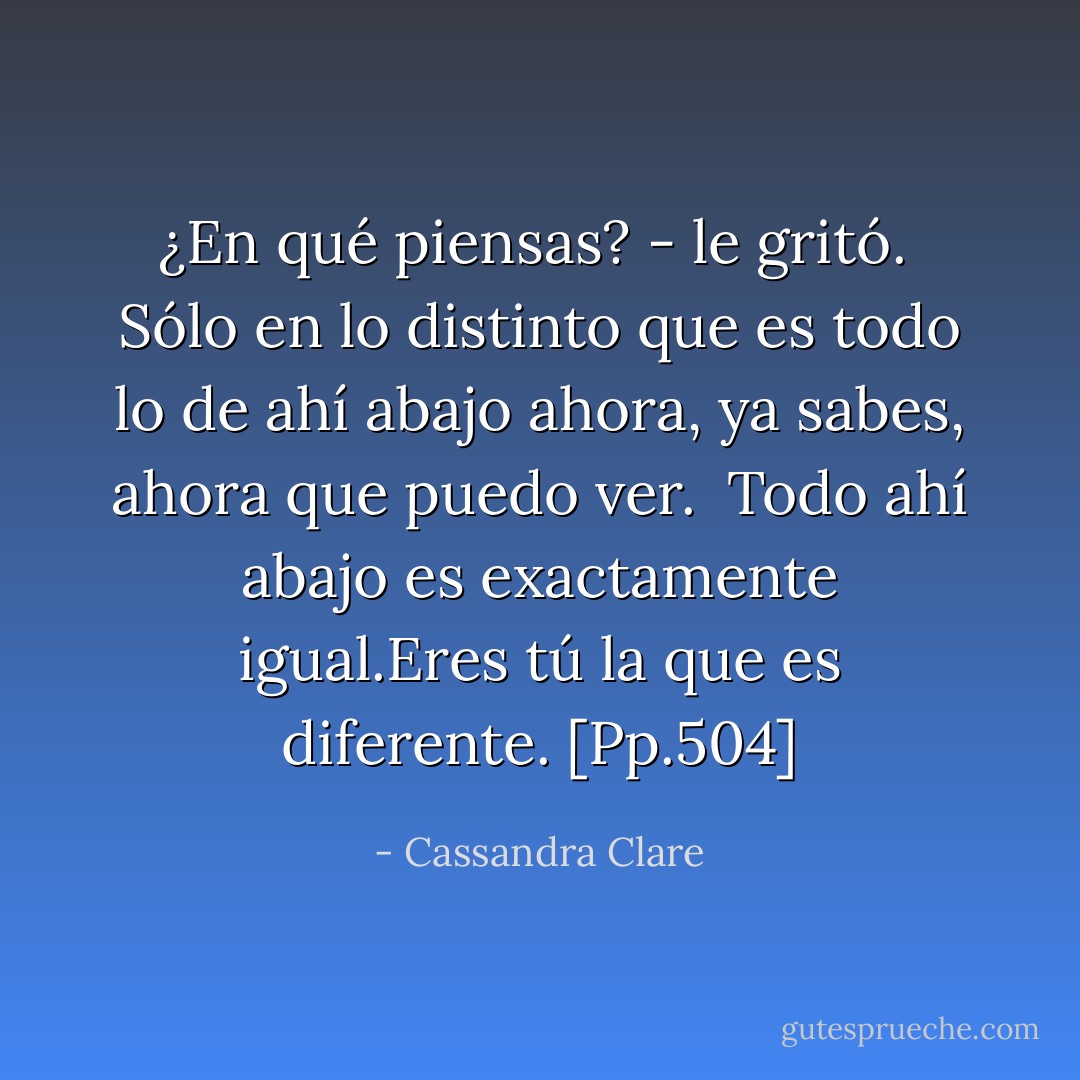 ¿En qué piensas? - le gritó. <br />Sólo en lo distinto que es todo lo de ahí abajo ahora, ya sabes, ahora que puedo ver. <br />Todo ahí abajo es exactamente igual.Eres tú la que es diferente. [Pp.504] - Cassandra Clare