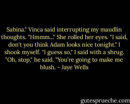 Sabina." Vinca said interrupting my maudlin thoughts.<br />"Hmmm..."<br />She rolled her eyes. "I said, don't you think Adam looks nice tonight."<br />I shook myself. "I guess so," I said with a shrug.<br />"Oh, stop," he said. "You're going to make me blush. - Jaye Wells