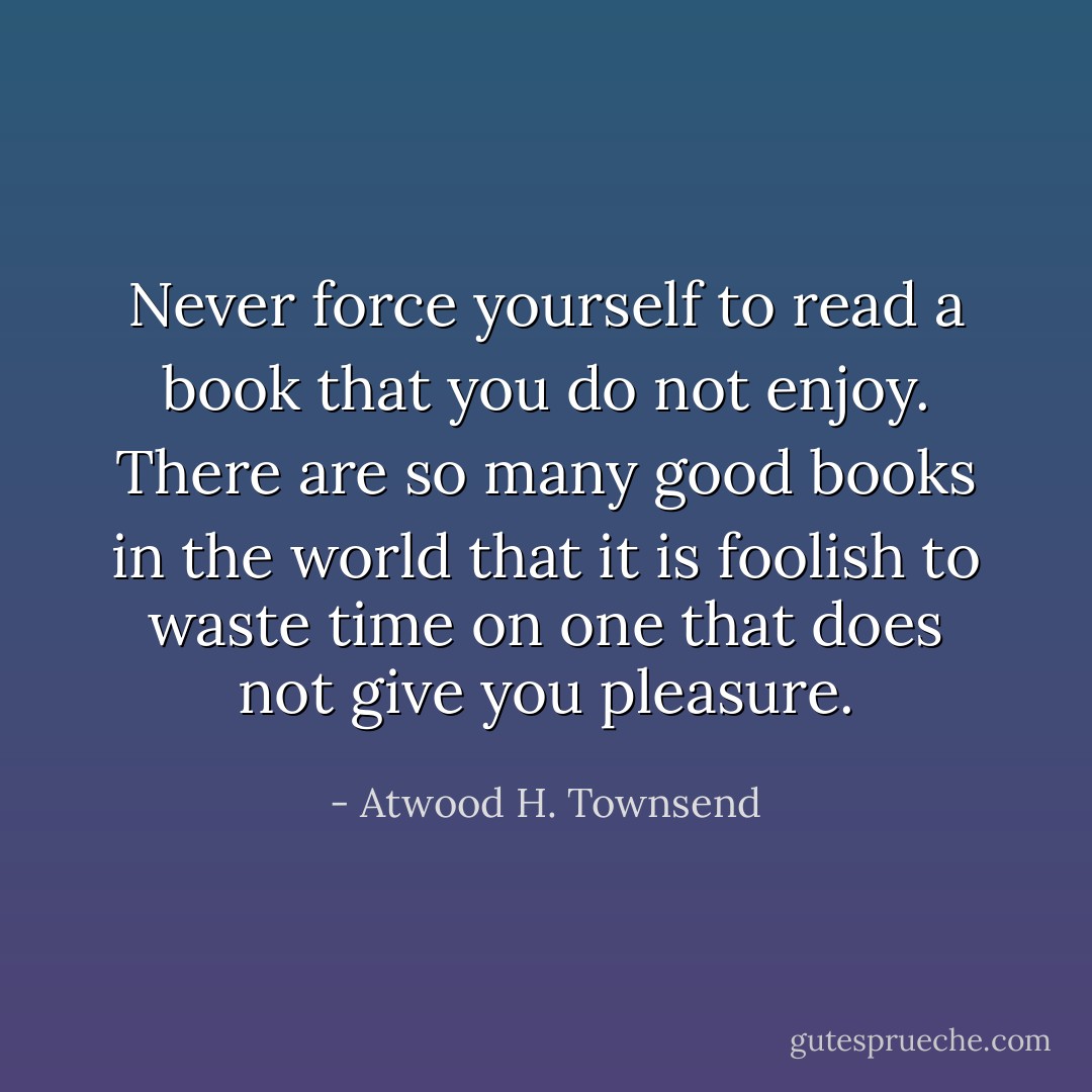 Never force yourself to read a book that you do not enjoy. There are so many good books in the world that it is foolish to waste time on one that does not give you pleasure. - Atwood H. Townsend