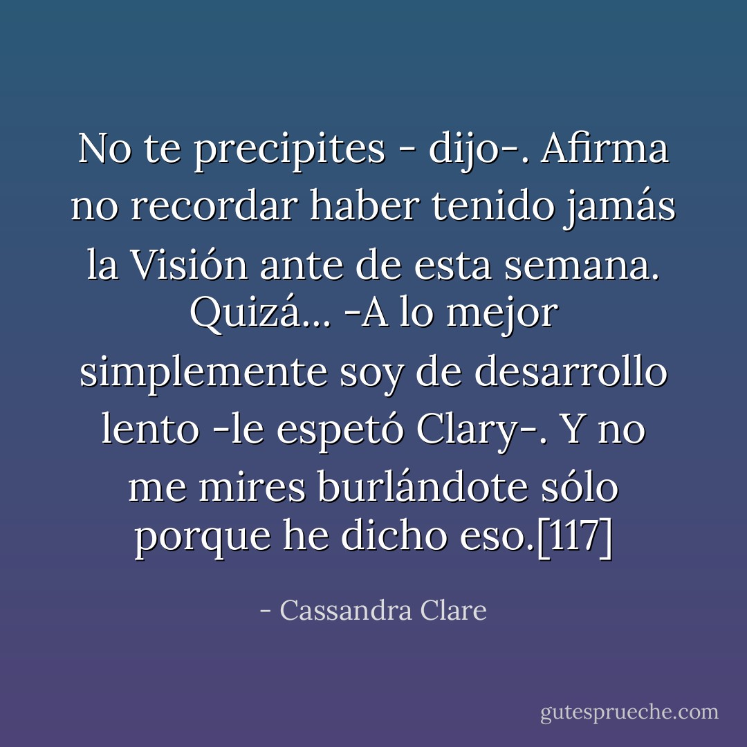 No te precipites - dijo-. Afirma no recordar haber tenido jamás la Visión ante de esta semana. Quizá...<br />-A lo mejor simplemente soy de desarrollo lento -le espetó Clary-. Y no me mires burlándote sólo porque he dicho eso.[117] - Cassandra Clare