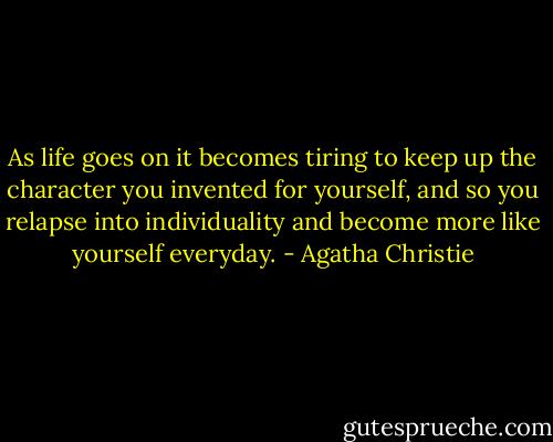 As life goes on it becomes tiring to keep up the character you invented for yourself, and so you relapse into individuality and become more like yourself everyday. - Agatha Christie