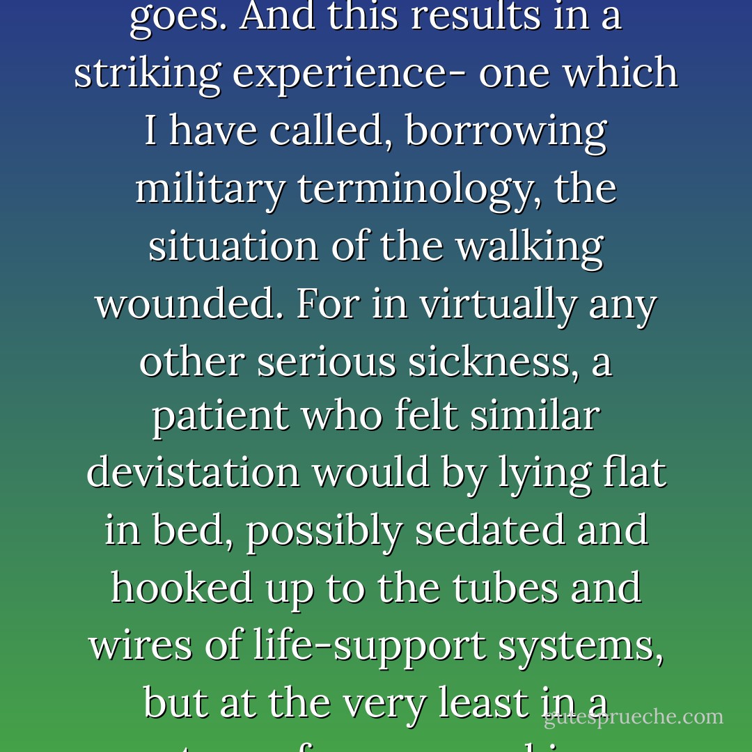 In depression this faith in deliverance, in ultimate restoration, is absent. The pain is unrelenting, and what makes the condition intolerable is the foreknowledge that no remedy will come- not in a day, an hour, a month, or a minute. If there is mild relief, one knows that it is only temporary; more pain will follow. It is hopelessness even more than pain that crushes the soul. So the decision-making of daily life involves not, as in normal affairs, shifting from one annoying situation to another less annoying- or from discomfort to relative comfort, or from boredom to activity- but moving from pain to pain. One does not abandon, even briefly, one’s bed of nails, but is attached to it wherever one goes. And this results in a striking experience- one which I have called, borrowing military terminology, the situation of the walking wounded. For in virtually any other serious sickness, a patient who felt similar devistation would by lying flat in bed, possibly sedated and hooked up to the tubes and wires of life-support systems, but at the very least in a posture of repose and in an isolated setting. His invalidism would be necessary, unquestioned and honorably attained. However, the sufferer from depression has no such option and therefore finds himself, like a walking casualty of war, thrust into the most intolerable social and family situations. There he must, despite the anguish devouring his brain, present a face approximating the one that is associated with ordinary events and companionship. He must try to utter small talk, and be responsive to questions, and knowingly nod and frown and, God help him, even smile. But it is a fierce trial attempting to speak a few simple words. - William Styron