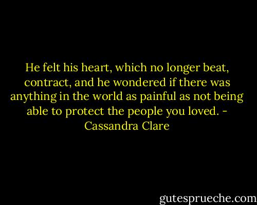 He felt his heart, which no longer beat, contract, and he wondered if there was anything in the world as painful as not being able to protect the people you loved. - Cassandra Clare