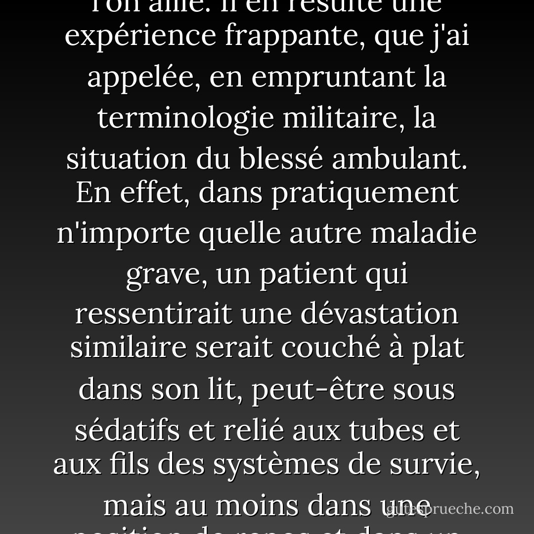 Dans la dépression, cette foi en la délivrance, en la restauration ultime, est absente. La douleur est incessante, et ce qui rend l'état intolérable, c'est la certitude qu'aucun remède ne viendra - ni en un jour, ni en une heure, ni en un mois, ni en une minute. S'il y a un léger soulagement, on sait qu'il n'est que temporaire ; la douleur reprendra de plus belle. Plus encore que la douleur, c'est le désespoir qui écrase l'âme. La prise de décision dans la vie quotidienne n'implique donc pas, comme dans les affaires normales, de passer d'une situation ennuyeuse à une autre moins ennuyeuse - ou de l'inconfort au confort relatif, ou de l'ennui à l'activité - mais de passer d'une douleur à l'autre. On n'abandonne pas, même brièvement, son lit de clous, mais on y reste attaché où que l'on aille. Il en résulte une expérience frappante, que j'ai appelée, en empruntant la terminologie militaire, la situation du blessé ambulant. En effet, dans pratiquement n'importe quelle autre maladie grave, un patient qui ressentirait une dévastation similaire serait couché à plat dans son lit, peut-être sous sédatifs et relié aux tubes et aux fils des systèmes de survie, mais au moins dans une position de repos et dans un environnement isolé. Son invalidité serait nécessaire, incontestée et honorablement atteinte. Cependant, la personne souffrant de dépression n'a pas cette possibilité et se retrouve donc, telle une victime de guerre ambulante, projetée dans les situations sociales et familiales les plus intolérables. Il doit alors, malgré l'angoisse qui dévore son cerveau, présenter un visage proche de celui que l'on associe aux événements ordinaires et à la compagnie. Il doit essayer de faire la conversation, de répondre aux questions, de hocher la tête, de froncer les sourcils et même, Dieu lui vienne en aide, de sourire. Mais c'est une épreuve féroce que d'essayer de prononcer quelques mots simples. - William Styron