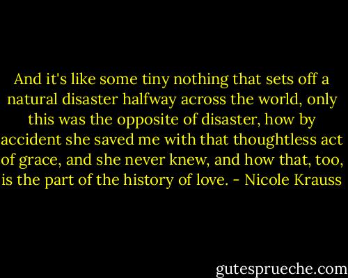 And it's like some tiny nothing that sets off a natural disaster halfway across the world, only this was the opposite of disaster, how by accident she saved me with that thoughtless act of grace, and she never knew, and how that, too, is the part of the history of love. - Nicole Krauss