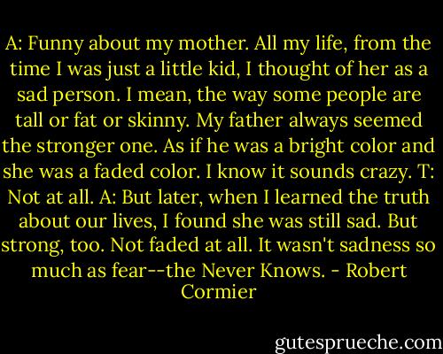 A: Funny about my mother. All my life, from the time I was just a little kid, I thought of her as a sad person. I mean, the way some people are tall or fat or skinny. My father always seemed the stronger one. As if he was a bright color and she was a faded color. I know it sounds crazy.<br />T: Not at all.<br />A: But later, when I learned the truth about our lives, I found she was still sad. But strong, too. Not faded at all. It wasn't sadness so much as fear--the Never Knows. - Robert Cormier