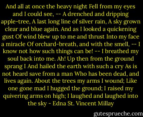 And all at once the heavy night<br />Fell from my eyes and I could see, --<br />A drenched and dripping apple-tree,<br />A last long line of silver rain,<br />A sky grown clear and blue again.<br />And as I looked a quickening gust<br />Of wind blew up to me and thrust<br />Into my face a miracle<br />Of orchard-breath, and with the smell, --<br />I know not how such things can be! --<br />I breathed my soul back into me.<br />Ah! Up then from the ground sprang I<br />And hailed the earth with such a cry<br />As is not heard save from a man<br />Who has been dead, and lives again.<br />About the trees my arms I wound;<br />Like one gone mad I hugged the ground;<br />I raised my quivering arms on high;<br />I laughed and laughed into the sky - Edna St. Vincent Millay
