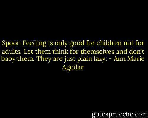 Spoon Feeding is only good for children not for adults. Let them think for themselves and don't baby them. They are just plain lazy. - Ann Marie Aguilar