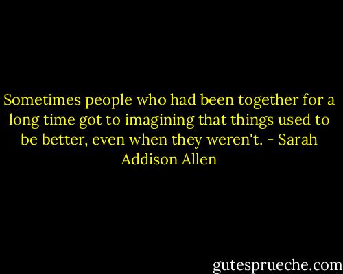 Sometimes people who had been together for a long time got to imagining that things used to be better, even when they weren't. - Sarah Addison Allen