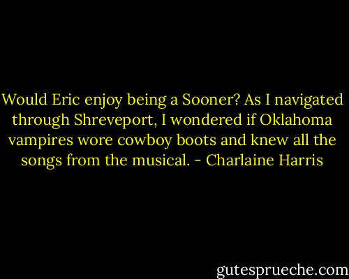Would Eric enjoy being a Sooner? As I navigated through Shreveport, I wondered if Oklahoma vampires wore cowboy boots and knew all the songs from the musical. - Charlaine Harris