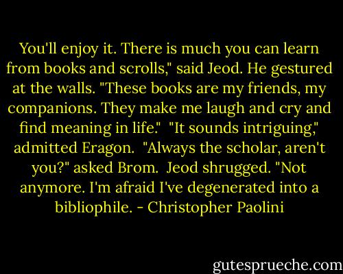 You'll enjoy it. There is much you can learn from books and scrolls," said Jeod. He gestured at the walls. "These books are my friends, my companions. They make me laugh and cry and find meaning in life."<br /><br />"It sounds intriguing," admitted Eragon.<br /><br />"Always the scholar, aren't you?" asked Brom.<br /><br />Jeod shrugged. "Not anymore. I'm afraid I've degenerated into a bibliophile. - Christopher Paolini