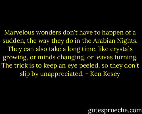 Marvelous wonders don't have to happen of a sudden, the way they do in the Arabian Nights. They can also take a long time, like crystals growing, or minds changing, or leaves turning. The trick is to keep an eye peeled, so they don't slip by unappreciated. - Ken Kesey
