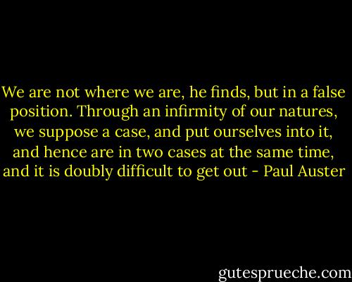 We are not where we are, he ﬁnds, but in a false position. Through an inﬁrmity of our natures, we suppose a case, and put ourselves into it, and hence are in two cases at the same time, and it is doubly difﬁcult to get out - Paul Auster