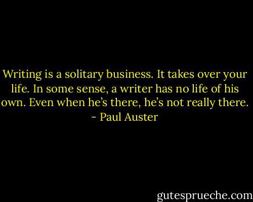 Writing is a solitary business. It takes over your life. In some sense, a writer has no life of his own. Even when he’s there, he’s not really there. - Paul Auster