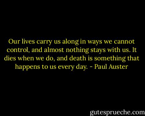 Our lives carry us along in ways we cannot control, and almost nothing stays with us. It dies when we do, and death is something that happens to us every day. - Paul Auster