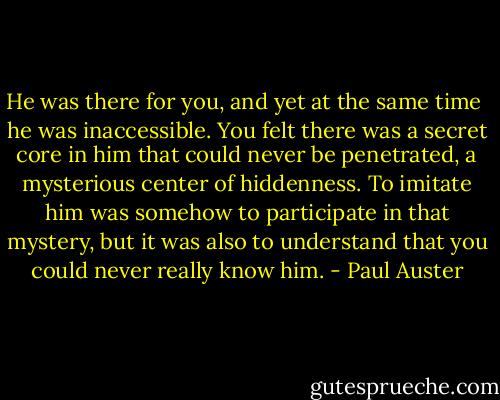 He was there for you, and yet at the same time <br />he was inaccessible. You felt there was a secret core in him that could never be penetrated, a mysterious center of hiddenness. To imitate him was somehow to participate in that mystery, but it was also to understand that you could never really know him. - Paul Auster