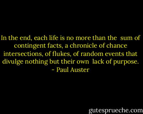 In the end, each life is no more than the <br />sum of contingent facts, a chronicle of chance intersections, of ﬂukes, of random events that divulge nothing but their own <br />lack of purpose. - Paul Auster