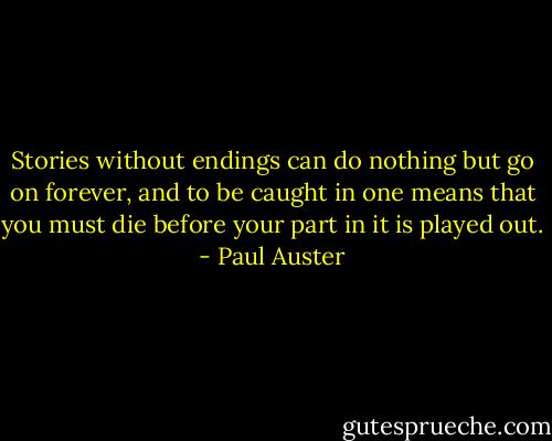 Stories without endings can do nothing but go on forever, and to be caught in one means that you must die before your part in it is played out. - Paul Auster