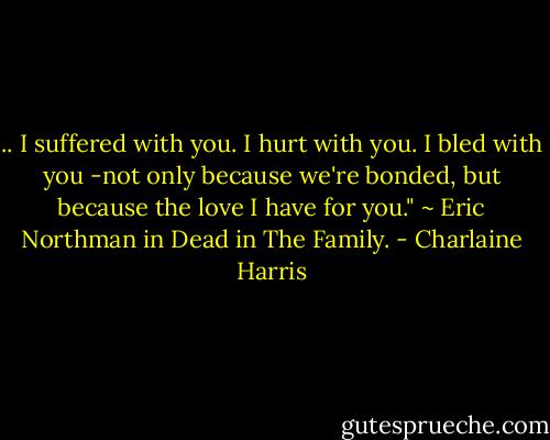 .. I suffered with you. I hurt with you. I bled with you -not only because we're bonded, but because the love I have for you." ~ Eric Northman in Dead in The Family. - Charlaine Harris