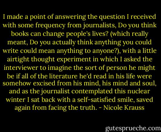 I made a point of answering the question I received with some frequency from journalists, Do you think books can change people's lives? (which really meant, Do you actually think anything you could write could mean anything to anyone?), with a little airtight thought experiment in which I asked the interviewer to imagine the sort of person he might be if all of the literature he'd read in his life were somehow excised from his mind, his mind and soul, and as the journalist contemplated this nuclear winter I sat back with a self-satisfied smile, saved again from facing the truth. - Nicole Krauss
