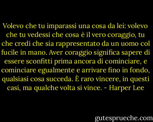 Volevo che tu imparassi una cosa da lei: volevo che tu vedessi che cosa è il vero coraggio, tu che credi che sia rappresentato da un uomo col fucile in mano. Aver coraggio significa sapere di essere sconfitti prima ancora di cominciare, e cominciare egualmente e arrivare fino in fondo, qualsiasi cosa succeda. È raro vincere, in questi casi, ma qualche volta si vince. - Harper Lee