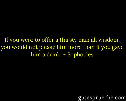 If you were to offer a thirsty man all wisdom, you would not please him more than if you gave him a drink. - Sophocles