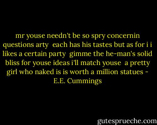 mr youse needn't be so spry<br />concernin questions arty<br /><br />each has his tastes but as for i<br />i likes a certain party<br /><br />gimme the he-man's solid bliss<br />for youse ideas i'll match youse<br /><br />a pretty girl who naked is<br />is worth a million statues - E.E. Cummings