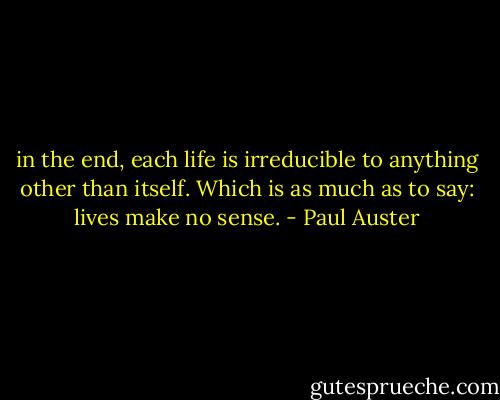 in the end, each life is irreducible to anything other than itself. Which is as much as to say: lives make no sense. - Paul Auster